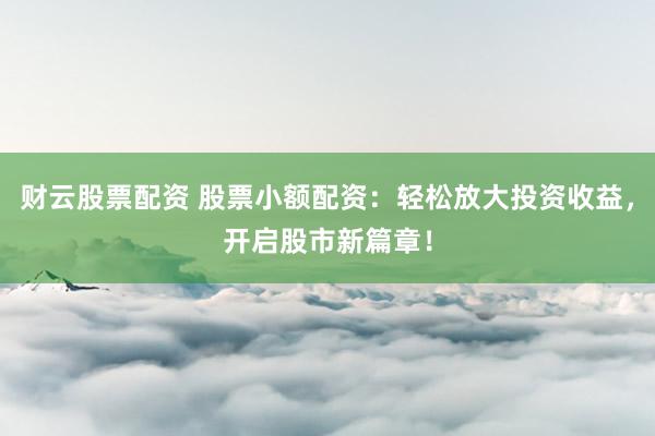 财云股票配资 股票小额配资：轻松放大投资收益，开启股市新篇章！