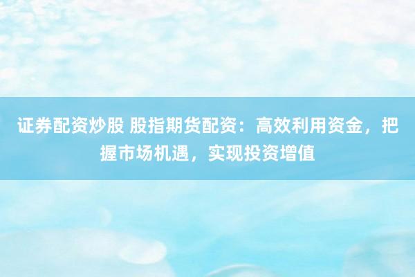 证券配资炒股 股指期货配资：高效利用资金，把握市场机遇，实现投资增值