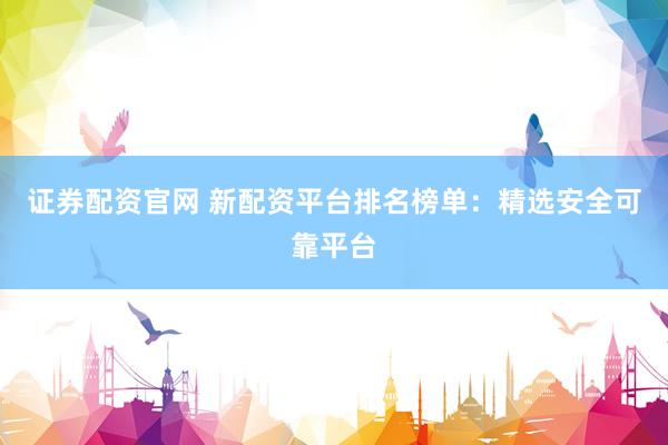 证券配资官网 新配资平台排名榜单：精选安全可靠平台