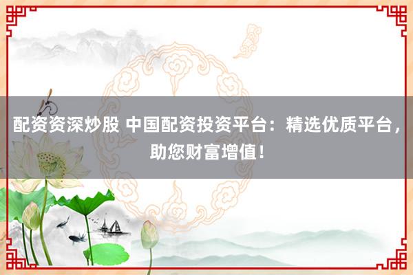 配资资深炒股 中国配资投资平台：精选优质平台，助您财富增值！