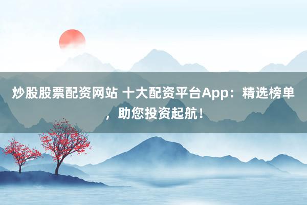 炒股股票配资网站 十大配资平台App：精选榜单，助您投资起航！