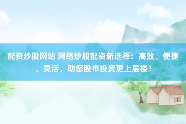 配资炒股网站 网络炒股配资新选择：高效、便捷、灵活，助您股市投资更上层楼！