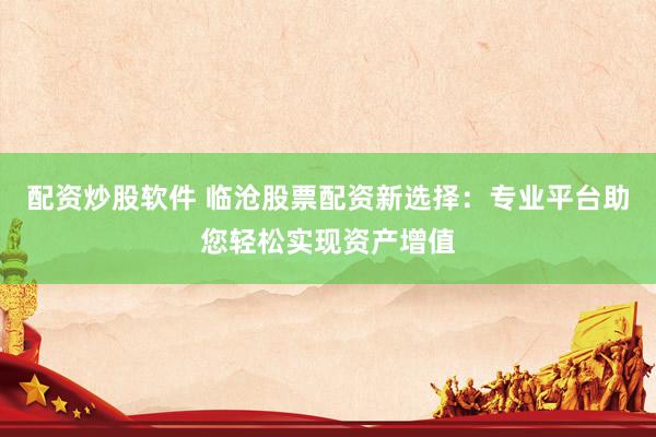 配资炒股软件 临沧股票配资新选择：专业平台助您轻松实现资产增值