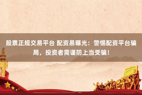 股票正规交易平台 配资易曝光：警惕配资平台骗局，投资者需谨防上当受骗！