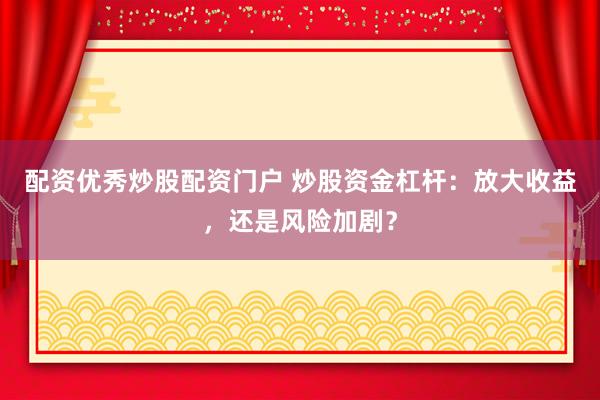 配资优秀炒股配资门户 炒股资金杠杆：放大收益，还是风险加剧？