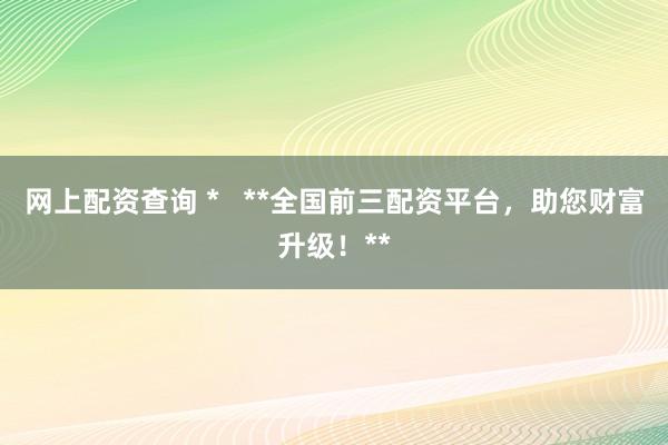 网上配资查询 *   **全国前三配资平台，助您财富升级！**