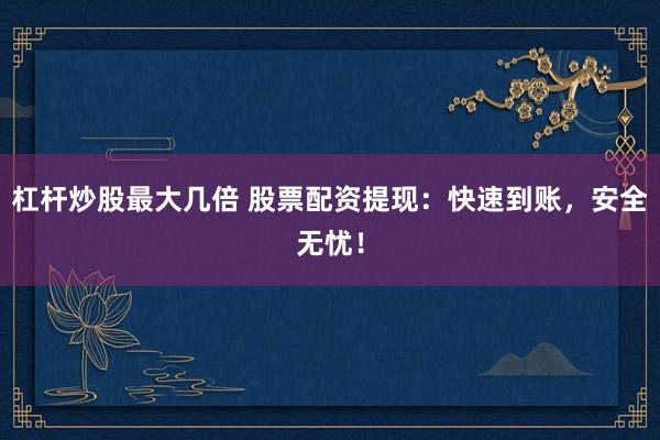 杠杆炒股最大几倍 股票配资提现：快速到账，安全无忧！