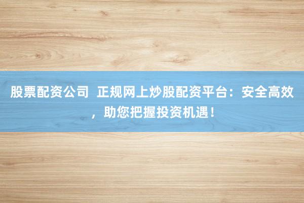 股票配资公司  正规网上炒股配资平台：安全高效，助您把握投资机遇！