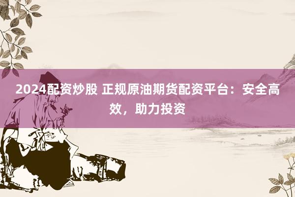 2024配资炒股 正规原油期货配资平台：安全高效，助力投资