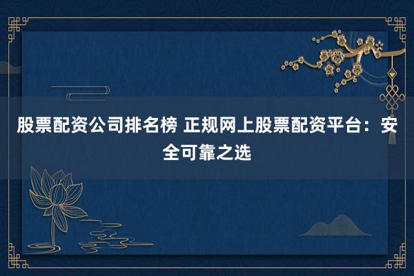 股票配资公司排名榜 正规网上股票配资平台：安全可靠之选
