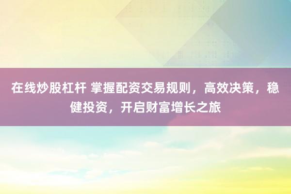 在线炒股杠杆 掌握配资交易规则，高效决策，稳健投资，开启财富增长之旅