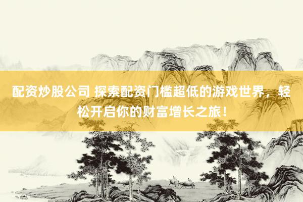 配资炒股公司 探索配资门槛超低的游戏世界，轻松开启你的财富增长之旅！