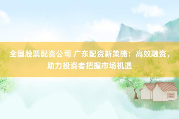全国股票配资公司 广东配资新策略：高效融资，助力投资者把握市场机遇