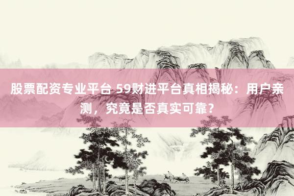 股票配资专业平台 59财进平台真相揭秘：用户亲测，究竟是否真实可靠？