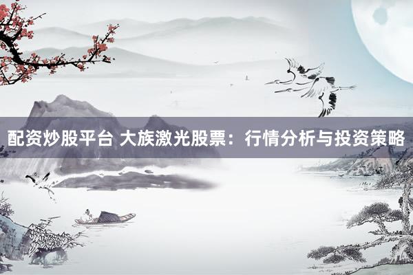 配资炒股平台 大族激光股票：行情分析与投资策略