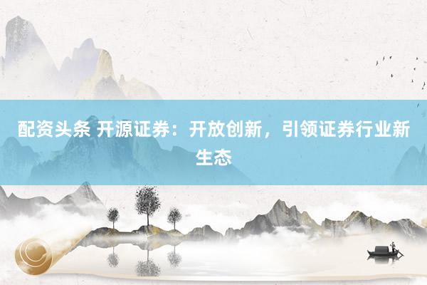 配资头条 开源证券：开放创新，引领证券行业新生态