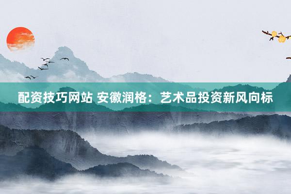 配资技巧网站 安徽润格：艺术品投资新风向标