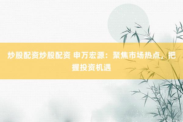 炒股配资炒股配资 申万宏源：聚焦市场热点，把握投资机遇