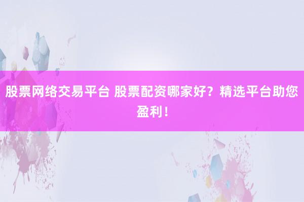 股票网络交易平台 股票配资哪家好？精选平台助您盈利！