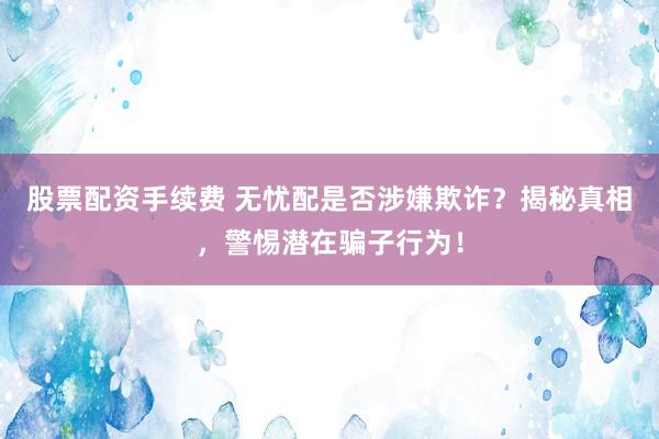股票配资手续费 无忧配是否涉嫌欺诈？揭秘真相，警惕潜在骗子行为！