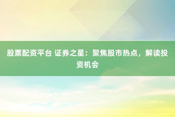 股票配资平台 证券之星：聚焦股市热点，解读投资机会
