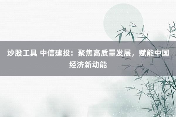 炒股工具 中信建投：聚焦高质量发展，赋能中国经济新动能