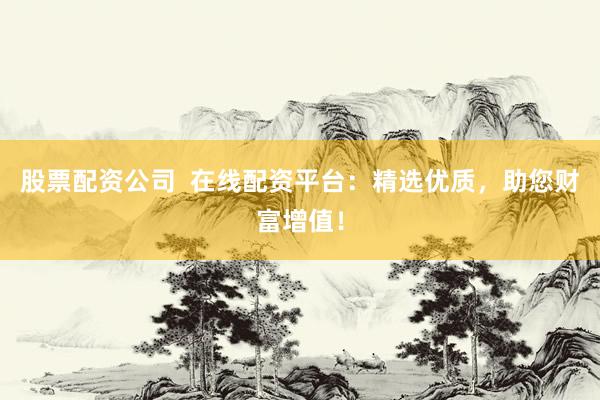 股票配资公司  在线配资平台：精选优质，助您财富增值！