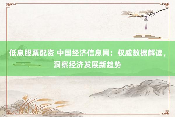 低息股票配资 中国经济信息网：权威数据解读，洞察经济发展新趋势
