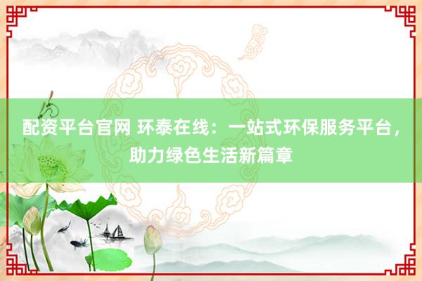 配资平台官网 环泰在线：一站式环保服务平台，助力绿色生活新篇章