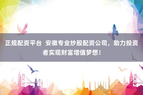 正规配资平台  安徽专业炒股配资公司，助力投资者实现财富增值梦想！