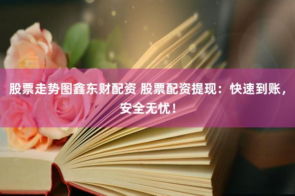 股票走势图鑫东财配资 股票配资提现：快速到账，安全无忧！