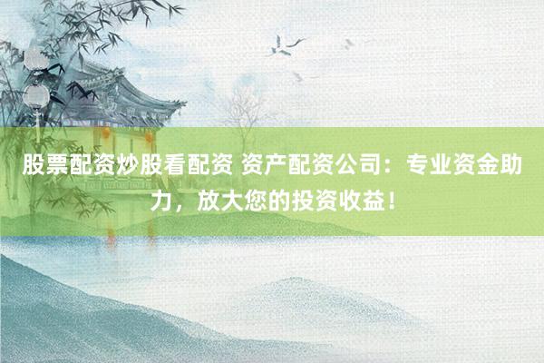 股票配资炒股看配资 资产配资公司：专业资金助力，放大您的投资收益！