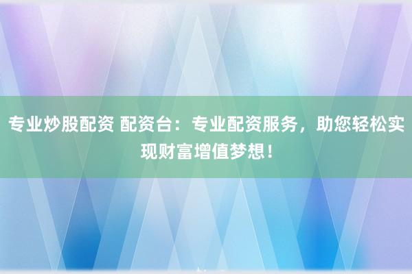 专业炒股配资 配资台：专业配资服务，助您轻松实现财富增值梦想！