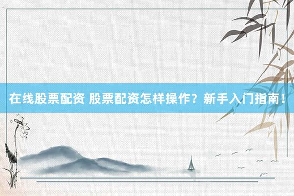 在线股票配资 股票配资怎样操作？新手入门指南！