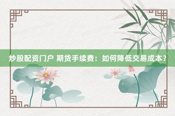 炒股配资门户 期货手续费：如何降低交易成本？