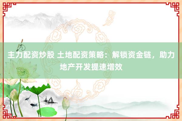主力配资炒股 土地配资策略：解锁资金链，助力地产开发提速增效