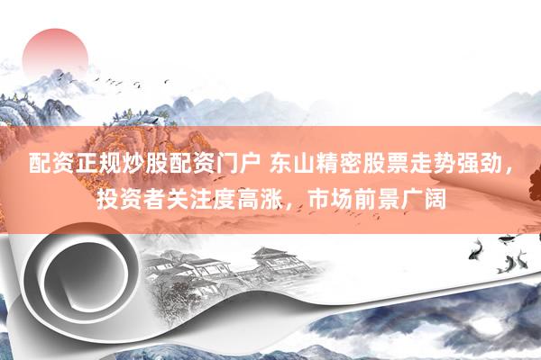配资正规炒股配资门户 东山精密股票走势强劲，投资者关注度高涨，市场前景广阔