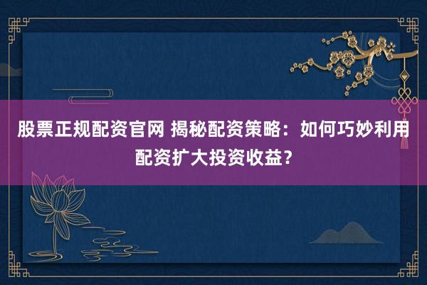 股票正规配资官网 揭秘配资策略：如何巧妙利用配资扩大投资收益？