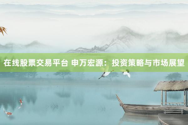 在线股票交易平台 申万宏源：投资策略与市场展望