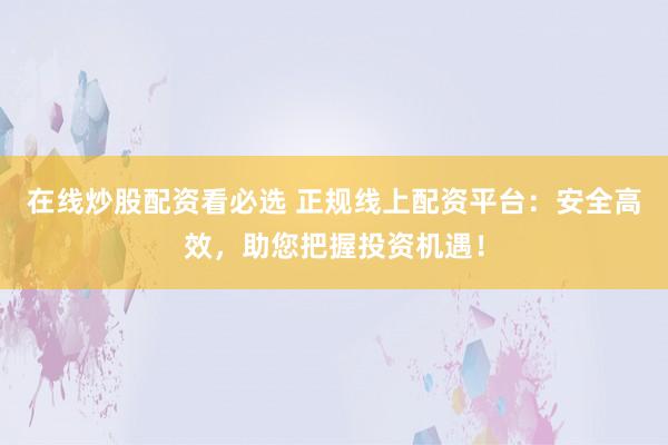 在线炒股配资看必选 正规线上配资平台：安全高效，助您把握投资机遇！