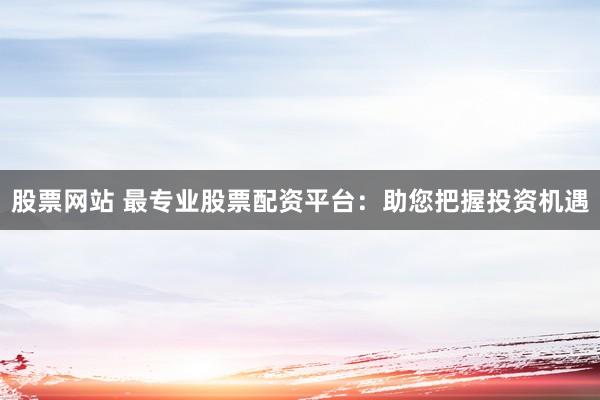 股票网站 最专业股票配资平台：助您把握投资机遇