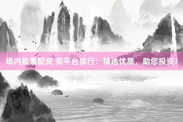 场内股票配资 资平台排行：精选优质，助您投资！