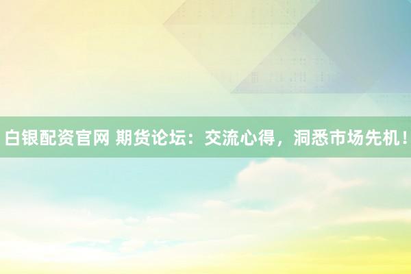 白银配资官网 期货论坛：交流心得，洞悉市场先机！