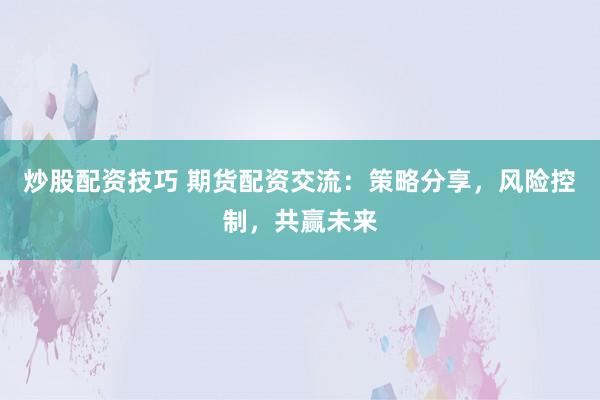 炒股配资技巧 期货配资交流：策略分享，风险控制，共赢未来