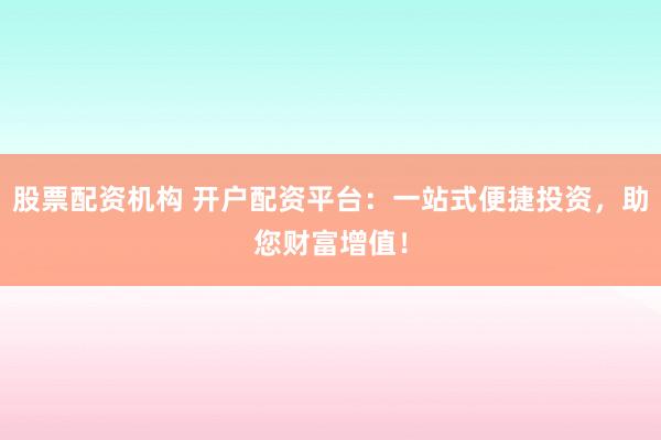 股票配资机构 开户配资平台：一站式便捷投资，助您财富增值！