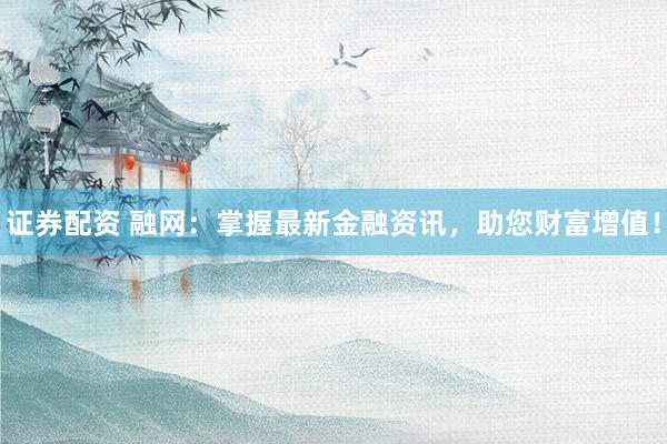 证券配资 融网：掌握最新金融资讯，助您财富增值！