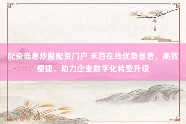 配资低息炒股配资门户 禾百在线优势显著，高效便捷，助力企业数字化转型升级
