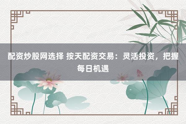 配资炒股网选择 按天配资交易：灵活投资，把握每日机遇