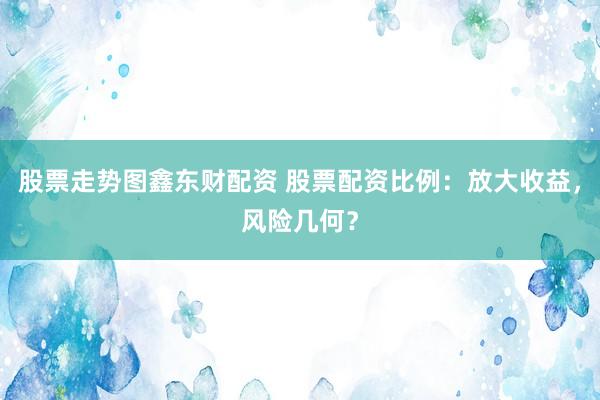 股票走势图鑫东财配资 股票配资比例：放大收益，风险几何？