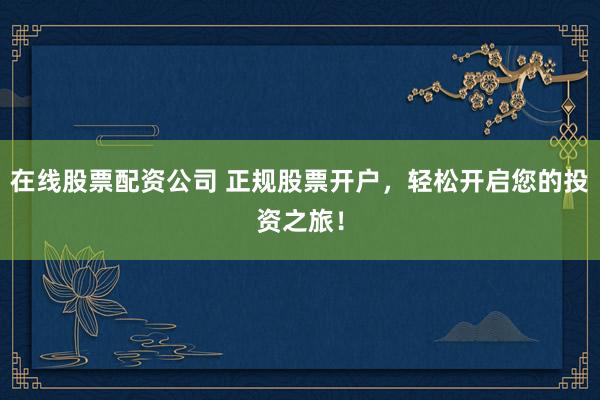 在线股票配资公司 正规股票开户，轻松开启您的投资之旅！